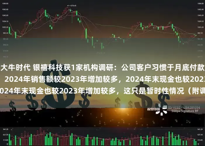 大牛时代 银禧科技获1家机构调研：公司客户习惯于月底付款，造成月底现金余额较多，2024年销售额较2023年增加较多，2024年末现金也较2023年增加较多，这只是暂时性情况（附调研问答）
