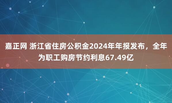 嘉正网 浙江省住房公积金2024年年报发布，全年为职工购房节约利息67.49亿