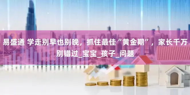 易盛通 学走别早也别晚，抓住最佳“黄金期”，家长千万别错过_宝宝_孩子_问题