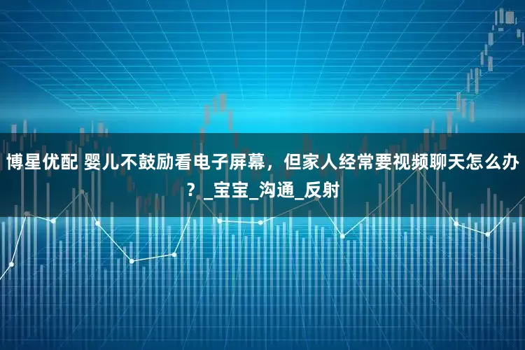 博星优配 婴儿不鼓励看电子屏幕，但家人经常要视频聊天怎么办？_宝宝_沟通_反射