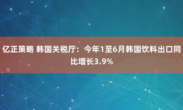 亿正策略 韩国关税厅：今年1至6月韩国饮料出口同比增长3.9%