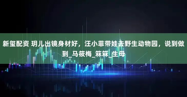 新玺配资 玥儿出镜身材好，汪小菲带娃去野生动物园，说到做到_马筱梅_箖箖_生母