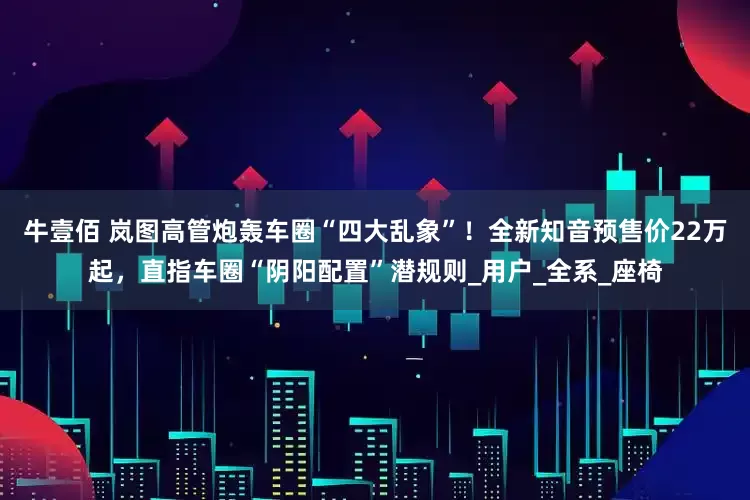 牛壹佰 岚图高管炮轰车圈“四大乱象”！全新知音预售价22万起，直指车圈“阴阳配置”潜规则_用户_全系_座椅