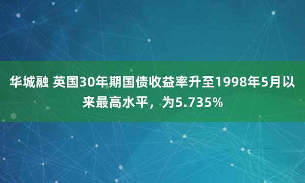华城融 英国30年期国债收益率升至1998年5月以来最高水平，为5.735%