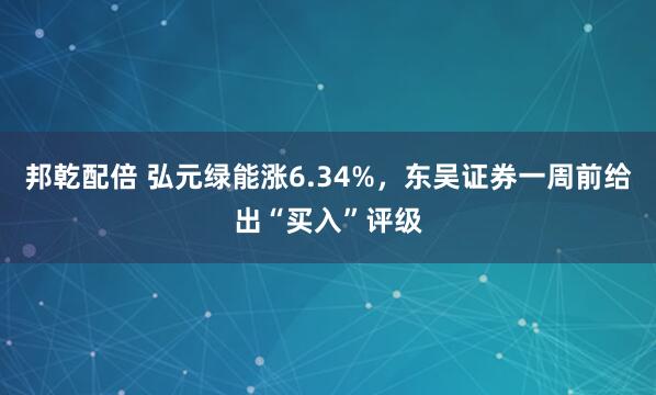 邦乾配倍 弘元绿能涨6.34%，东吴证券一周前给出“买入”评级