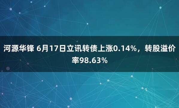 河源华锋 6月17日立讯转债上涨0.14%，转股溢价率98.63%