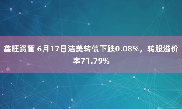 鑫旺资管 6月17日洁美转债下跌0.08%，转股溢价率71.79%