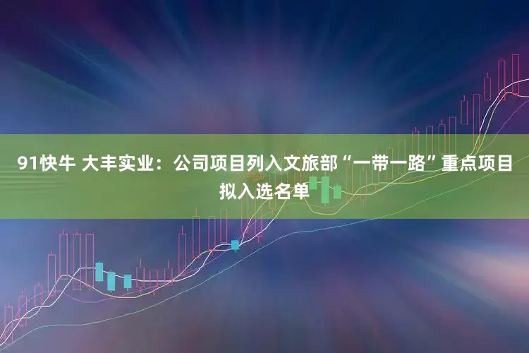 91快牛 大丰实业：公司项目列入文旅部“一带一路”重点项目拟入选名单