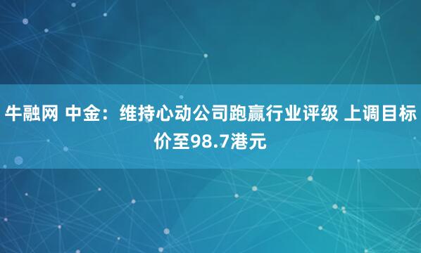 牛融网 中金：维持心动公司跑赢行业评级 上调目标价至98.7港元