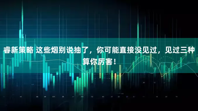 睿新策略 这些烟别说抽了，你可能直接没见过，见过三种算你厉害！